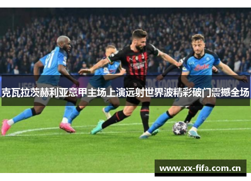 克瓦拉茨赫利亚意甲主场上演远射世界波精彩破门震撼全场 克瓦拉茨赫利亚意甲主场上演远射世界波精彩破门震撼全场